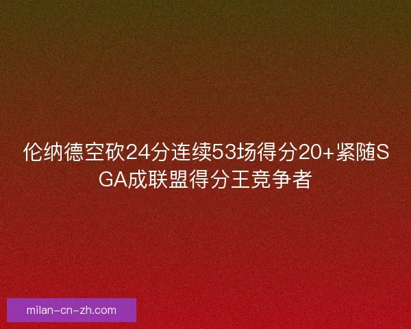伦纳德空砍24分连续53场得分20+紧随SGA成联盟得分王竞争者