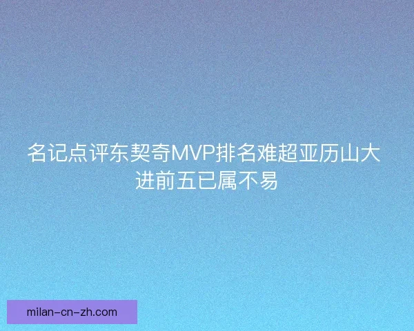 名记点评东契奇MVP排名难超亚历山大 进前五已属不易