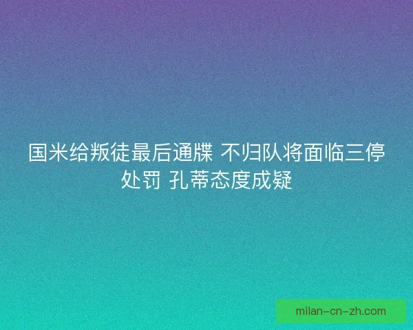 国米给叛徒最后通牒 不归队将面临三停处罚 孔蒂态度成疑