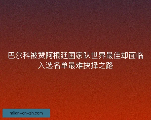 巴尔科被赞阿根廷国家队世界最佳却面临入选名单最难抉择之路