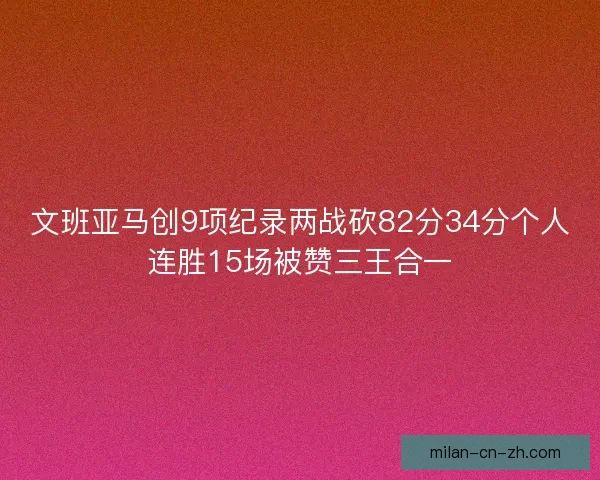 文班亚马创9项纪录两战砍82分34分个人连胜15场被赞三王合一