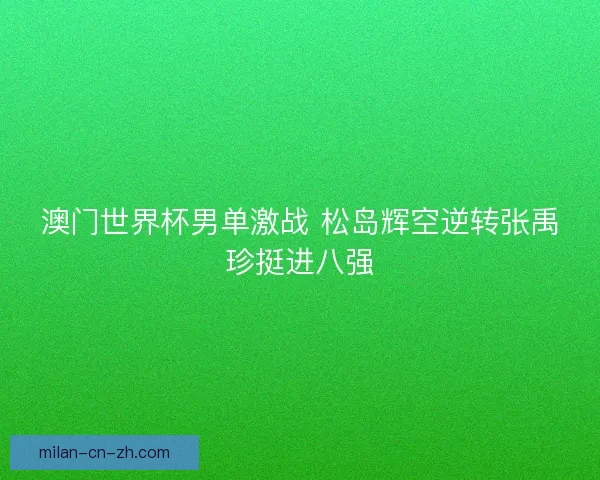 澳门世界杯男单激战 松岛辉空逆转张禹珍挺进八强