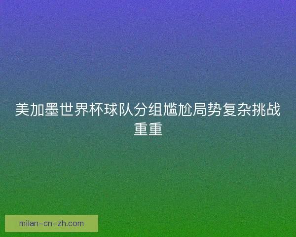 美加墨世界杯球队分组尴尬局势复杂挑战重重