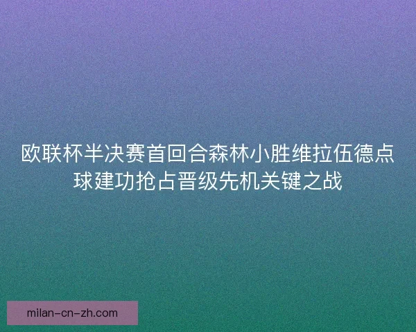 欧联杯半决赛首回合森林小胜维拉伍德点球建功抢占晋级先机关键之战