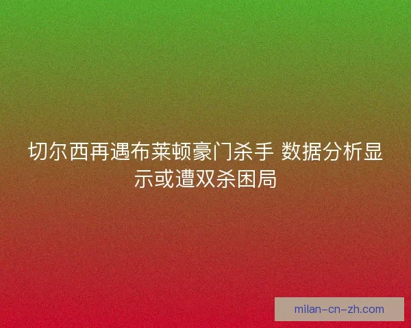 切尔西再遇布莱顿豪门杀手 数据分析显示或遭双杀困局