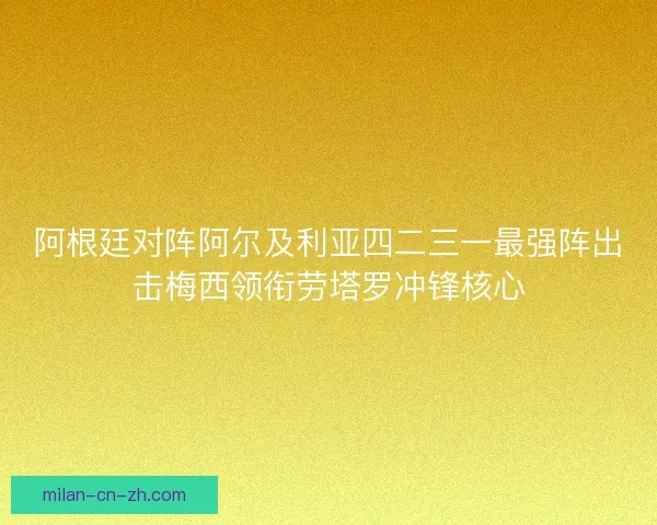 阿根廷对阵阿尔及利亚四二三一最强阵出击梅西领衔劳塔罗冲锋核心