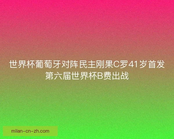 世界杯葡萄牙对阵民主刚果C罗41岁首发第六届世界杯B费出战