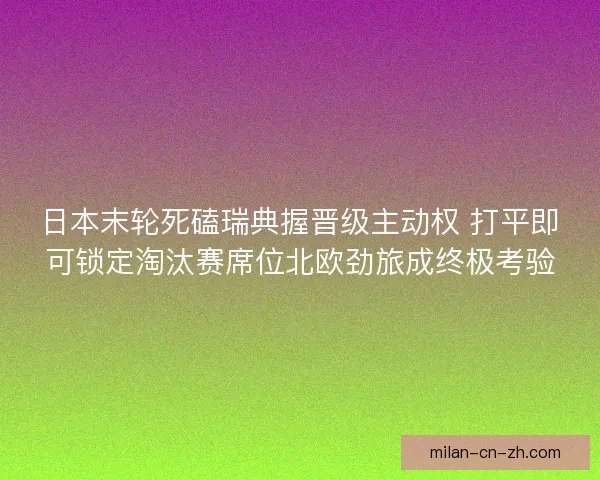 日本末轮死磕瑞典握晋级主动权 打平即可锁定淘汰赛席位北欧劲旅成终极考验 日本末轮死磕瑞典握晋级主动权 打平即可锁定淘汰赛席位北欧劲旅成终极考验